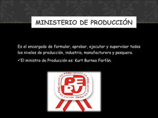 MINISTERIO DE PRODUCCIÓN E s el encargado de formular, aprobar, ejecutar y supervisar todos los niveles de producción, industria, manufacturera y pesquera.   El ministro  de Producción  es: Kurt Burneo Farfán. 