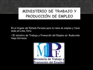MINISTERIO DE TRABAJO Y PRODUCCIÓN DE EMPLEO Es el órgano del Estado Peruano para la rama de empleo y tiene sede en Lima, Perú.  El ministro  de Trabajo y Promoción del Empleo  es: Rudecindo Vega Carreazo 
