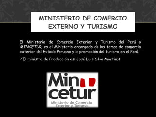 MINISTERIO DE COMERCIO EXTERNO Y TURISMO El Ministerio de Comercio Exterior y Turismo del Perú o  MINCETUR , es el Ministerio encargado de los temas de comercio exterior del Estado Peruano y la promoción del turismo en el Perú. El ministro  de Producción  es: José Luis Silva Mortinot 