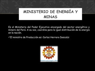 MINISTERIO DE ENERGÍA Y MINAS Es el Ministerio del Poder Ejecutivo encargado del sector energético y minero del Perú. A su vez, coordina para la igual distribución de la energía en la nación. El ministro  de Producción  es: Carlos Herrera Descalzi 