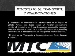 MINISTERIO DE TRANSPORTE Y COMUNICACIONES El Ministerio de Transportes y Comunicaciones es el órgano del Estado Peruano que busca lograr un racional ordenamiento territorial vinculado a las áreas de recursos, producción, mercados y centros poblados, a través de la regulación, promoción, ejecución y supervisión de la infraestructura de transportes y comunicaciones. El ministro  de Transporte y Comunicaciones  es:  Carlos Paredes Rodríguez 