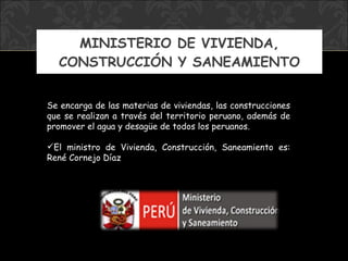 MINISTERIO DE VIVIENDA, CONSTRUCCIÓN Y SANEAMIENTO Se encarga de las materias de viviendas, las construcciones que se realizan a través del territorio peruano, además de promover el agua y desagüe de todos los peruanos. El ministro  de Vivienda, Construcción, Saneamiento  es:  René Cornejo Díaz 