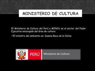 MINISTERIO DE CULTURA El Ministerio de Cultura del Perú o MINCU es el sector del Poder Ejecutivo encargado del área de cultura.  El ministro  del ambiente  es: Susana Baca de la Colina 