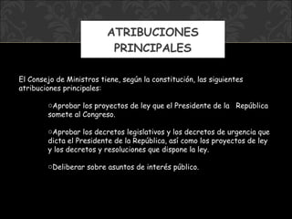 ATRIBUCIONES PRINCIPALES El Consejo de Ministros tiene, según la constitución, las siguientes atribuciones principales: Aprobar los proyectos de ley que el Presidente de la  República somete al Congreso. Aprobar los decretos legislativos y los decretos de urgencia que dicta el Presidente de la República, así como los proyectos de ley y los decretos y resoluciones que dispone la ley. Deliberar sobre asuntos de interés público. 