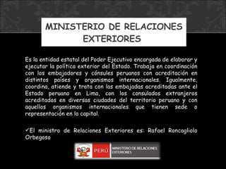 MINISTERIO DE RELACIONES EXTERIORES  Es la entidad estatal del Poder Ejecutivo encargada de elaborar y ejecutar la política exterior del Estado. Trabaja en coordinación con los embajadores y cónsules peruanos con acreditación en distintos países y organismos internacionales. Igualmente, coordina, atiende y trata con las embajadas acreditadas ante el Estado peruano en Lima, con los consulados extranjeros acreditados en diversas ciudades del territorio peruano y con aquellos organismos internacionales que tienen sede o representación en la capital. El ministro de Relaciones Exteriores es:  Rafael Roncagliolo Orbegoso 