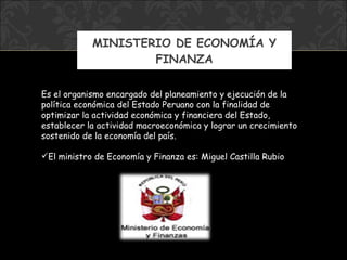 MINISTERIO DE ECONOMÍA Y FINANZA Es el organismo encargado del planeamiento y ejecución de la política económica del Estado Peruano con la finalidad de optimizar la actividad económica y financiera del Estado, establecer la actividad macroeconómica y lograr un crecimiento sostenido de la economía del país.   El ministro de  Economía y Finanza  es:  Miguel Castilla Rubio 