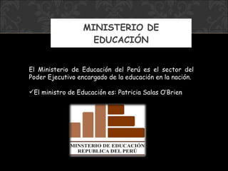 MINISTERIO DE EDUCACIÓN El Ministerio de Educación del Perú es el sector del Poder Ejecutivo encargado de la educación en la nación. El ministro  de Educación  es:  Patricia Salas O’Brien 