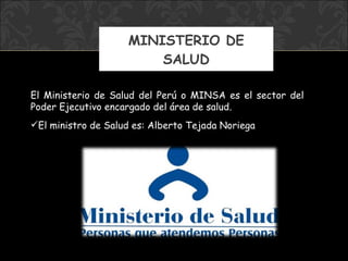 MINISTERIO DE SALUD El Ministerio de Salud del Perú o MINSA es el sector del Poder Ejecutivo encargado del área de salud.  El ministro  de Salud  es: Alberto Tejada Noriega 