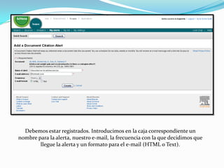 Debemos estar registrados. Introducimos en la caja correspondiente un
nombre para la alerta, nuestro e-mail, la frecuencia con la que decidimos que
        llegue la alerta y un formato para el e-mail (HTML o Text).
 