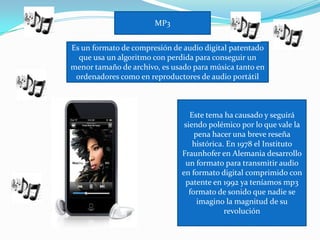 MP3


Es un formato de compresión de audio digital patentado
  que usa un algoritmo con perdida para conseguir un
menor tamaño de archivo, es usado para música tanto en
 ordenadores como en reproductores de audio portátil



                                 Este tema ha causado y seguirá
                               siendo polémico por lo que vale la
                                   pena hacer una breve reseña
                                  histórica. En 1978 el Instituto
                              Fraunhofer en Alemania desarrollo
                               un formato para transmitir audio
                              en formato digital comprimido con
                               patente en 1992 ya teníamos mp3
                                 formato de sonido que nadie se
                                    imagino la magnitud de su
                                            revolución
 