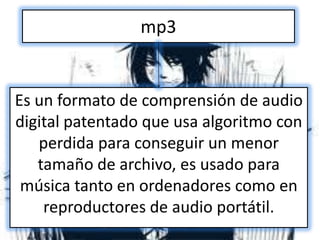 mp3


Es un formato de comprensión de audio
digital patentado que usa algoritmo con
   perdida para conseguir un menor
   tamaño de archivo, es usado para
 música tanto en ordenadores como en
    reproductores de audio portátil.
 