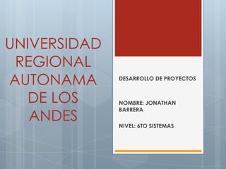 UNIVERSIDAD
 REGIONAL
AUTONAMA      DESARROLLO DE PROYECTOS


   DE LOS     NOMBRE: JONATHAN

   ANDES
              BARRERA

              NIVEL: 6TO SISTEMAS
 