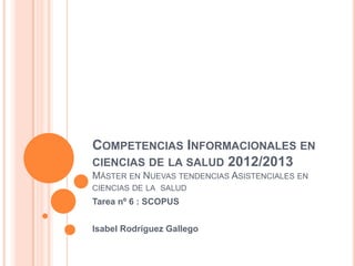 COMPETENCIAS INFORMACIONALES EN
CIENCIAS DE LA SALUD 2012/2013
MÁSTER EN NUEVAS TENDENCIAS ASISTENCIALES EN
CIENCIAS DE LA SALUD
Tarea nº 6 : SCOPUS


Isabel Rodríguez Gallego
 
