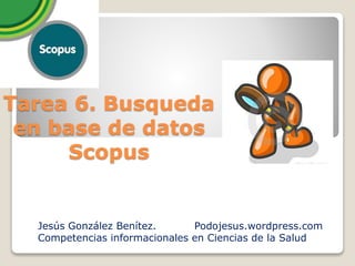 Tarea 6. Busqueda
en base de datos
Scopus
Jesús González Benítez. Podojesus.wordpress.com
Competencias informacionales en Ciencias de la Salud
 