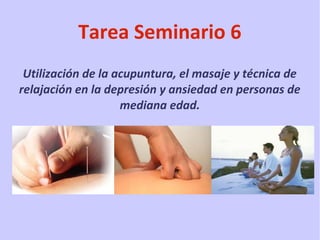 Tarea Seminario 6
Utilización de la acupuntura, el masaje y técnica de
relajación en la depresión y ansiedad en personas de
mediana edad.

 