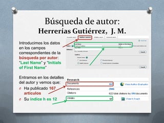 Búsqueda de autor:
Herrerías Gutiérrez, J. M.
Introducimos los datos
en los campos
correspondientes de la
búsqueda por autor:
“Last Name” y “Initials
of First Name”
Entramos en los detalles
del autor y vemos que:
O Ha publicado 167
artículos
O Su índice h es 12

 
