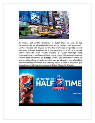 Al margen del ámbito deportivo, el Super Bowl es una de las
retransmisiones por televisión más vistas en los Estados Unidos cada año.
Muchos músicos han actuado durante las ceremonias pre-partido y en el
descanso, la franja publicitaria es la más cara de todo el año, y el día del
partido conocido como "Super Sunday" o “Súper Domingo” está
considerado como una fiesta nacional ya que es uno de los acontecimientos
sociales más importantes en Estados Unidos. Está considerado como un
acto social en el que la gente se reúne para ver el partido y en el cual los
estadounidenses consumen más comida y bebida durante el encuentro que
en cualquier otra fecha, exceptuando el Día de Acción de Gracias.
 