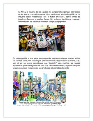 La NFL y la mayoría de los equipos del campeonato organizan actividades
en los alrededores del campo de fútbol, destinadas a todos los públicos. La
mayoría están relacionadas con el fútbol americano, como firmas de
jugadores famosos o pruebas físicas. Sin embargo, también se organizan
conciertos en los aledaños al estadio con grupos populares.
En consecuencia, la vida social se mueve más, es muy común que en esas fechas
las familias se reúnan con amigos y la convivencia y socialización aumente, a su
vez, al ser un evento considerado una “tradición” para muchos, las marcas
aprovechan para contagiarse del furor que causa este evento y aprovechan para
lanzar anuncios o imágenes de sus productos relacionadas al evento.
 