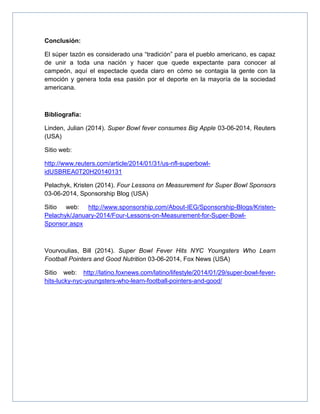 Conclusión:
El súper tazón es considerado una “tradición” para el pueblo americano, es capaz
de unir a toda una nación y hacer que quede expectante para conocer al
campeón, aquí el espectacle queda claro en cómo se contagia la gente con la
emoción y genera toda esa pasión por el deporte en la mayoría de la sociedad
americana.
Bibliografía:
Linden, Julian (2014). Super Bowl fever consumes Big Apple 03-06-2014, Reuters
(USA)
Sitio web:
http://www.reuters.com/article/2014/01/31/us-nfl-superbowl-
idUSBREA0T20H20140131
Pelachyk, Kristen (2014). Four Lessons on Measurement for Super Bowl Sponsors
03-06-2014, Sponsorship Blog (USA)
Sitio web: http://www.sponsorship.com/About-IEG/Sponsorship-Blogs/Kristen-
Pelachyk/January-2014/Four-Lessons-on-Measurement-for-Super-Bowl-
Sponsor.aspx
Vourvoulias, Bill (2014). Super Bowl Fever Hits NYC Youngsters Who Learn
Football Pointers and Good Nutrition 03-06-2014, Fox News (USA)
Sitio web: http://latino.foxnews.com/latino/lifestyle/2014/01/29/super-bowl-fever-
hits-lucky-nyc-youngsters-who-learn-football-pointers-and-good/
 