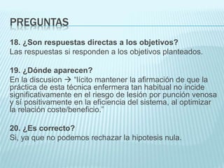 PREGUNTAS
18. ¿Son respuestas directas a los objetivos?
Las respuestas si responden a los objetivos planteados.
19. ¿Dónde aparecen?
En la discusion  “lícito mantener la afirmación de que la
práctica de esta técnica enfermera tan habitual no incide
significativamente en el riesgo de lesión por punción venosa
y sí positivamente en la eficiencia del sistema, al optimizar
la relación coste/beneficio.”
20. ¿Es correcto?
Si, ya que no podemos rechazar la hipotesis nula.
 