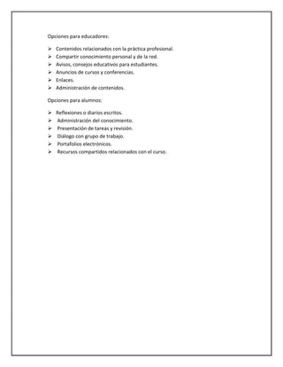Opciones para educadores:
 Contenidos relacionados con la práctica profesional.
 Compartir conocimiento personal y de la red.
 Avisos, consejos educativos para estudiantes.
 Anuncios de cursos y conferencias.
 Enlaces.
 Administración de contenidos.
Opciones para alumnos:
 Reflexiones o diarios escritos.
 Administración del conocimiento.
 Presentación de tareas y revisión.
 Diálogo con grupo de trabajo.
 Portafolios electrónicos.
 Recursos compartidos relacionados con el curso.
 