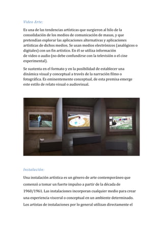 Video Arte: Es una de las tendencias artísticas que surgieron al hilo de la consolidación de los medios de comunicación de masas, y que pretendían explorar las aplicaciones alternativas y aplicaciones artísticas de dichos medios. Se usan medios electrónicos (analógicos o digitales) con un fin artístico. En él se utiliza información de video o audio (no debe confundirse con la televisión o el cine experimental). Se sustenta en el formato y en la posibilidad de establecer una dinámica visual y conceptual a través de la narración filmo o fotográfica. Es eminentemente conceptual, de esta premisa emerge este estilo de relato visual o audiovisual. 
Instalación: Una instalación artística es un género de arte contemporáneo que comenzó a tomar un fuerte impulso a partir de la década de 1960/1961. Las instalaciones incorporan cualquier medio para crear una experiencia visceral o conceptual en un ambiente determinado. Los artistas de instalaciones por lo general utilizan directamente el  