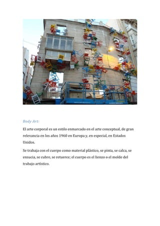 Body Art: El arte corporal es un estilo enmarcado en el arte conceptual, de gran relevancia en los años 1960 en Europa y, en especial, en Estados Unidos. Se trabaja con el cuerpo como material plástico, se pinta, se calca, se ensucia, se cubre, se retuerce; el cuerpo es el lienzo o el molde del trabajo artístico.  
