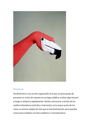 Flashmob: Un flashmob es una acción organizada en la que un gran grupo de personas se reúne de repente en un lugar público, realiza algo inusual y luego se dispersa rápidamente. Suelen convocarse a través de los medios telemáticos (móviles e Internet) y en la mayor parte de los casos, no tienen ningún fin más que el entretenimiento, pero pueden convocarse también con fines políticos o reivindicativos.  