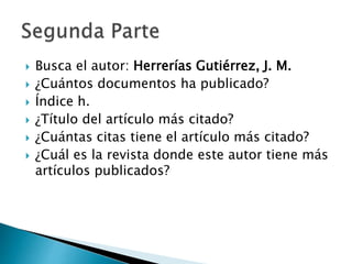  Busca el autor: Herrerías Gutiérrez, J. M.
¿Cuántos documentos ha publicado?
Índice h.
¿Título del artículo más citado?
¿Cuántas citas tiene el artículo más citado?
¿Cuál es la revista donde este autor tiene más
artículos publicados?