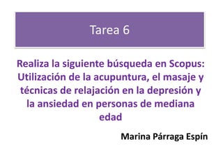 Tarea 6 
Realiza la siguiente búsqueda en Scopus: 
Utilización de la acupuntura, el masaje y 
técnicas de relajación en la depresión y 
la ansiedad en personas de mediana 
edad 
Marina Párraga Espín 
 