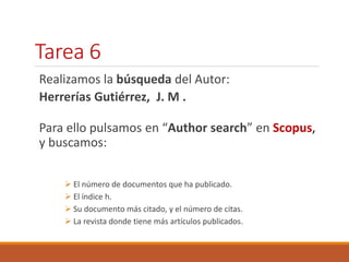 Tarea 6 
Realizamos la búsqueda del Autor: 
Herrerías Gutiérrez, J. M . 
Para ello pulsamos en “Author search” en Scopus, 
y buscamos: 
 El número de documentos que ha publicado. 
 El índice h. 
 Su documento más citado, y el número de citas. 
 La revista donde tiene más artículos publicados. 
 
