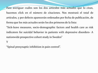 Para averiguar cuáles son los dos artículos más actuales que lo citan, 
hacemos click en el número de citaciones. Nos mostrará el total de 
artículos, y por defecto aparecerán ordenados por fecha de publicación, de 
forma que los más actuales serán los dos primeros de la lista: 
“Sick-leave measures, socio-demographic factors and health care as risk 
indicators for suicidal behavior in patients with depressive disorders- A 
nationwide prospective cohort study in Sweden” 
Y 
“Spinal presynaptic inhibition in pain control”. 
 