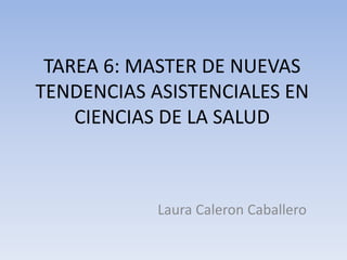 TAREA 6: MASTER DE NUEVAS 
TENDENCIAS ASISTENCIALES EN 
CIENCIAS DE LA SALUD 
Laura Caleron Caballero 
 