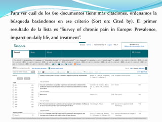 Para ver cuál de los 810 documentos tiene más citaciones, ordenamos la
búsqueda basándonos en ese criterio (Sort on: Cited by). El primer
resultado de la lista es “Survey of chronic pain in Europe: Prevalence,
imparct on daily life, and treatment”.
 