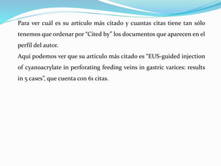 Para ver cuál es su artículo más citado y cuantas citas tiene tan sólo
tenemos que ordenar por “Cited by” los documentos que aparecen en el
perfil del autor.
Aquí podemos ver que su artículo más citado es “EUS-guided injection
of cyanoacrylate in perforating feeding veins in gastric varices: results
in 5 cases”, que cuenta con 61 citas.
 