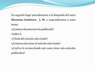 En segundo lugar procederemos a la búsqueda del autor
Herrerías Gutiérrez, J. M. y responderemos a estos
ítems:
•¿Cuántos documentos ha publicado?
•Indice h
•¿Título del artículo más citado?
•¿Cuántas citas tiene el artículo más citado?
•¿Cuál es la revista donde este autor tiene más artículos
publicados?
 