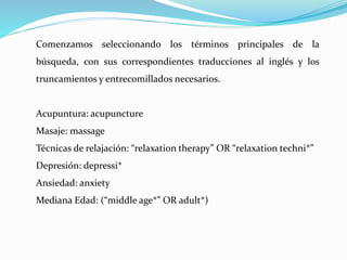 Comenzamos seleccionando los términos principales de la
búsqueda, con sus correspondientes traducciones al inglés y los
truncamientos y entrecomillados necesarios.
Acupuntura: acupuncture
Masaje: massage
Técnicas de relajación: “relaxation therapy” OR “relaxation techni*”
Depresión: depressi*
Ansiedad: anxiety
Mediana Edad: (“middle age*” OR adult*)
 