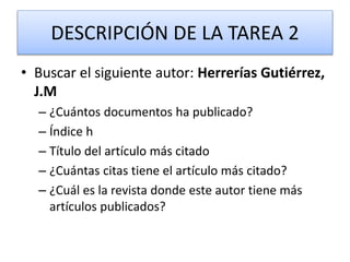 DESCRIPCIÓN DE LA TAREA 2
• Buscar el siguiente autor: Herrerías Gutiérrez,
J.M
– ¿Cuántos documentos ha publicado?
– Índice h
– Título del artículo más citado
– ¿Cuántas citas tiene el artículo más citado?
– ¿Cuál es la revista donde este autor tiene más
artículos publicados?
 