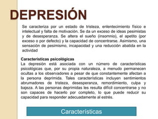 Características
DEPRESIÓN
Se caracteriza por un estado de tristeza, enlentecimiento físico e
intelectual y falta de motivación. Se da un exceso de ideas pesimistas
y de desesperanza. Se altera el sueño (insomnio), el apetito (por
exceso o por defecto) y la capacidad de concentrarse. Asimismo, una
sensación de pesimismo, incapacidad y una reducción abatida en la
actividad
Características psicológicas
La depresión está asociada con un número de características
psicológicas que, por su propia naturaleza, a menudo permanecen
ocultas a los observadores a pesar de que constantemente afectan a
la persona deprimida. Tales características incluyen sentimientos
abrumadores de tristeza, desesperanza, remordimiento, culpa y
bajeza. A las personas deprimidas les resulta difícil concentrarse y no
son capaces de hacerlo por completo, lo que puede reducir su
capacidad para responder adecuadamente al estrés.
 