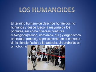 El término humanoide describe homínidos no
humanos y desde luego la mayoría de los
primates, así como diversas criaturas
mitológicas(dioses, demonios, etc.) y organismos
artificiales (robots), especialmente en el contexto
de la ciencia ficción y la fantasía. Un androide es
un robot humanoide.
 