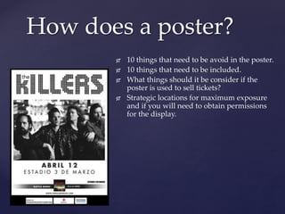 {
How does a poster?
 10 things that need to be avoid in the poster.
 10 things that need to be included.
 What things should it be consider if the
poster is used to sell tickets?
 Strategic locations for maximum exposure
and if you will need to obtain permissions
for the display.
 