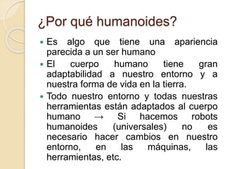 ¿Por qué humanoides?
Es algo que tiene una apariencia
parecida a un ser humano
El cuerpo humano tiene gran
adaptabilidad a nuestro entorno y a
nuestra forma de vida en la tierra.
Todo nuestro entorno y todas nuestras
herramientas están adaptados al cuerpo
humano → Si hacemos robots
humanoides (universales) no es
necesario hacer cambios en nuestro
entorno, en las máquinas, las
herramientas, etc.