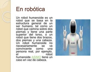 En robótica
Un robot humanoide es un
robot que se basa en la
estructura general de un
ser humano, tal como un
robot que camina sobre dos
piernas y tiene una parte
superior del torso, o un
robot que tiene dos brazos,
dos piernas y una cabeza.
Un robot humanoide no
necesariamente se ve
convincente como una
persona real, por ejemplo,
el robot
humanoide ASIMO tiene un
caso en vez de cabeza.