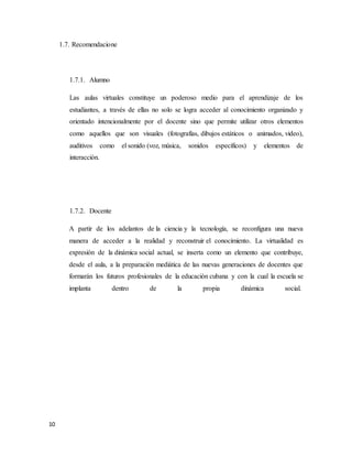 10
1.7. Recomendacione
1.7.1. Alumno
Las aulas virtuales constituye un poderoso medio para el aprendizaje de los
estudiantes, a través de ellas no solo se logra acceder al conocimiento organizado y
orientado intencionalmente por el docente sino que permite utilizar otros elementos
como aquellos que son visuales (fotografías, dibujos estáticos o animados, video),
auditivos como el sonido (voz, música, sonidos específicos) y elementos de
interacción.
1.7.2. Docente
A partir de los adelantos de la ciencia y la tecnología, se reconfigura una nueva
manera de acceder a la realidad y reconstruir el conocimiento. La virtualidad es
expresión de la dinámica social actual, se inserta como un elemento que contribuye,
desde el aula, a la preparación mediática de las nuevas generaciones de docentes que
formarán los futuros profesionales de la educación cubana y con la cual la escuela se
implanta dentro de la propia dinámica social.
 