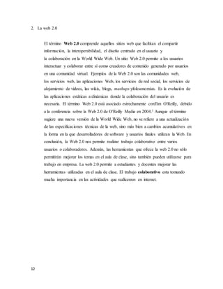 12
2. La web 2.0
El término Web 2.0 comprende aquellos sitios web que facilitan el compartir
información, la interoperabilidad, el diseño centrado en el usuario y
la colaboración en la World Wide Web. Un sitio Web 2.0 permite a los usuarios
interactuar y colaborar entre sí como creadores de contenido generado por usuarios
en una comunidad virtual. Ejemplos de la Web 2.0 son las comunidades web,
los servicios web, las aplicaciones Web, los servicios de red social, los servicios de
alojamiento de videos, las wikis, blogs, mashups yfolcsonomías. Es la evolución de
las aplicaciones estáticas a dinámicas donde la colaboración del usuario es
necesaria. El término Web 2.0 está asociado estrechamente conTim O'Reilly, debido
a la conferencia sobre la Web 2.0 de O'Reilly Media en 2004.1 Aunque el término
sugiere una nueva versión de la World Wide Web, no se refiere a una actualización
de las especificaciones técnicas de la web, sino más bien a cambios acumulativos en
la forma en la que desarrolladores de software y usuarios finales utilizan la Web. En
conclusión, la Web 2.0 nos permite realizar trabajo colaborativo entre varios
usuarios o colaboradores. Además, las herramientas que ofrece la web 2.0 no sólo
permitirán mejorar los temas en el aula de clase, sino también pueden utilizarse para
trabajo en empresa. La web 2.0 permite a estudiantes y docentes mejorar las
herramientas utilizadas en el aula de clase. El trabajo colaborativo esta tomando
mucha importancia en las actividades que realicemos en internet.
 