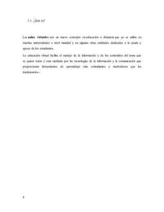 4
1.1. ¿Qué es?
Las aulas virtuales son un nuevo concepto en educación a distancia que ya se utiliza en
muchas universidades a nivel mundial y en algunas otras entidades dedicadas a la ayuda y
apoyo de los estudiantes.
La educación virtual facilita el manejo de la información y de los contenidos del tema que
se quiere tratar y está mediada por las tecnologías de la información y la comunicación que
proporcionan herramientas de aprendizaje más estimulantes y motivadoras que las
tradicionales.-
 