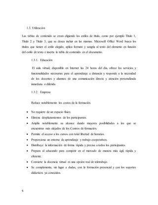 6
1.3. Utilización
Las tablas de contenido se crean eligiendo los estilos de título, como por ejemplo Título 1,
Título 2 y Título 3, que se desea incluir en las mismas. Microsoft Office Word busca los
títulos que tienen el estilo elegido, aplica formato y sangría al texto del elemento en función
del estilo de texto e inserta la tabla de contenido en el documento.
1.3.1. Educación
El aula virtual, disponible en Internet las 24 horas del día, ofrece los servicios y
funcionalidades necesarias para el aprendizaje a distancia y responde a la necesidad
de los docentes y alumnos de una comunicación directa y atención personalizada
inmediata o diferida.
1.3.2. Empresa
Reduce notablemente los costos de la formación.
 No requiere de un espacio físico.
 Elimina desplazamientos de los participantes.
 Amplía notablemente su alcance dando mayores posibilidades a los que se
encuentran más alejados de los Centros de formación.
 Permite el acceso a los cursos con total libertad de horarios.
 Proporciona un entorno de aprendizaje y trabajo cooperativos.
 Distribuye la información de forma rápida y precisa a todos los participantes.
 Prepara al educando para competir en el mercado de manera más ágil, rápida y
eficiente.
 Convierte la docencia virtual es una opción real de teletrabajo.
 Se complementa, sin lugar a dudas, con la formación presencial y con los soportes
didácticos ya conocidos.
 