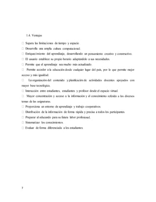 7
1.4. Ventajas
a cultura computacional.
pensamiento creativo y constructivo.
la educación desde cualquier lugar del país, por lo que permite mejor
acceso y más igualdad.
organización del contenido y planificación de actividades docentes apoyados con
mayor base tecnológica.
to referido a los diversos
temas de las asignaturas.
ional.
 