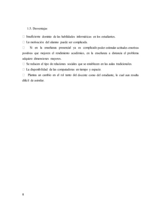 8
1.5. Desventajas
dominio de las habilidades informáticas en los estudiantes.
motivación del alumno puede ser complicada.
poder estimular actitudes emotivas
positivas que mejoren el rendimiento académico, en la enseñanza a distancia el problema
adquiere dimensiones mayores.
l docente como del estudiante, lo cual aun resulta
difícil de asimilar.
 