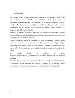 9
1.6. Conclusiones
La precisión de los aspectos fundamentales utilizados en la concepción y diseño de las
aulas virtuales, ha constituido un instrumento valioso para elevar la
preparación, motivación e interés de los estudiantes en el aspecto investigativo y laboral,
contribuyendo al desarrollo de habilidades profesionales en la búsqueda de las principales
problemáticas que se presentan en el desarrollo del proceso docente educativo y la
propuesta de posibles vías de solución.
Debido a la visibilidad nacional que tienen las aulas virtuales de nuestra UCP, se debía
seguir profundizando en su concepción de manera que pudieran participar otros profesores
e investigadores con resultados relevantes
Además deberíamos estudiar la posibilidad de formar comunidades o redes de estudio
donde los estudiantes de las diferentes universidades de ciencias pedagógicas del país
pueden interactuar, integrar, utilizar las tareas previstas y participar en nuestros foros para
discutir sobre diversos temas y a la vez adquirir conocimientos y modernas herramientas de
trabajo.
Lo anterior fomenta el desarrollo de nuevas
habilidades, técnicas, métodos y competencias para un óptimo desarrollo de ésta modalidad
de estudio.
Las aulas virtuales concretan la docencia universitaria, pues en ellas se realiza la enseñanza
y aprendizaje de las asignaturas que integran el currículo de las diversas carreras
universitarias, se integran coherentemente a los procesos docentes de la universidad.
 